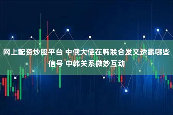 网上配资炒股平台 中俄大使在韩联合发文透露哪些信号 中韩关系微妙互动
