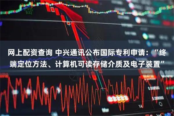 网上配资查询 中兴通讯公布国际专利申请：“终端定位方法、计算机可读存储介质及电子装置”