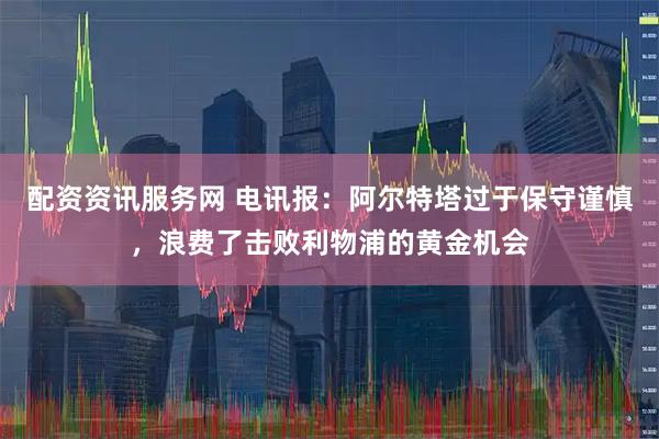 配资资讯服务网 电讯报：阿尔特塔过于保守谨慎，浪费了击败利物浦的黄金机会