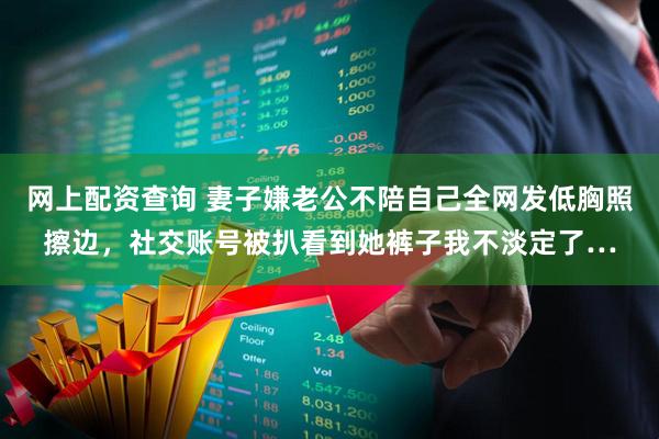 网上配资查询 妻子嫌老公不陪自己全网发低胸照擦边，社交账号被扒看到她裤子我不淡定了…