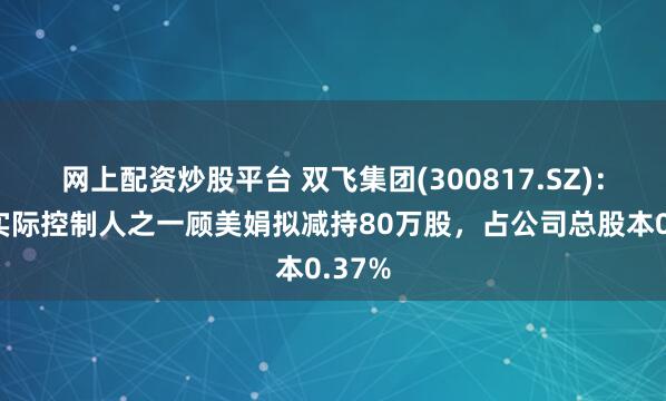 网上配资炒股平台 双飞集团(300817.SZ)：公司实际控制人之一顾美娟拟减持80万股，占公司总股本0.37%
