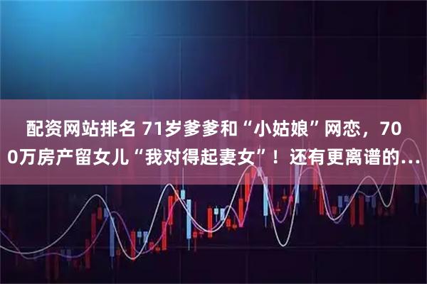 配资网站排名 71岁爹爹和“小姑娘”网恋，700万房产留女儿“我对得起妻女”！还有更离谱的…