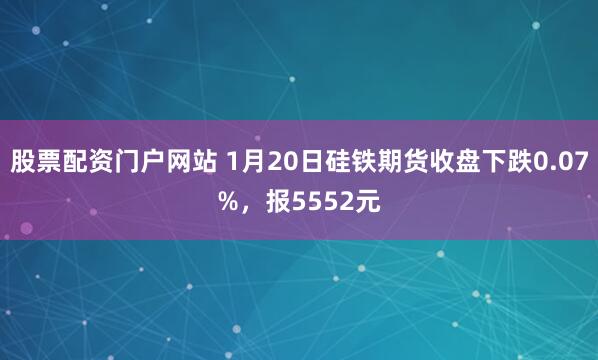 股票配资门户网站 1月20日硅铁期货收盘下跌0.07%，报5552元