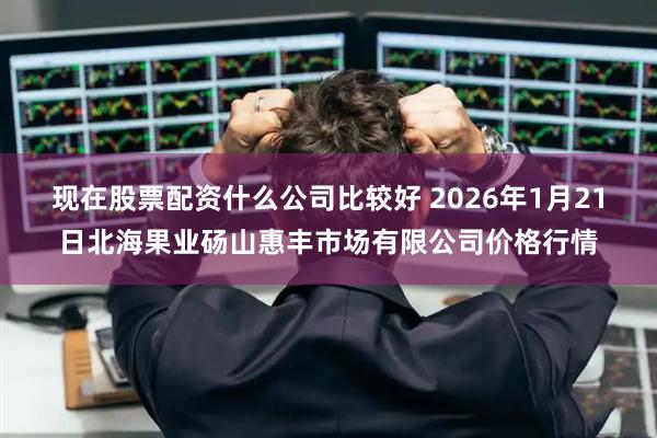 现在股票配资什么公司比较好 2026年1月21日北海果业砀山惠丰市场有限公司价格行情