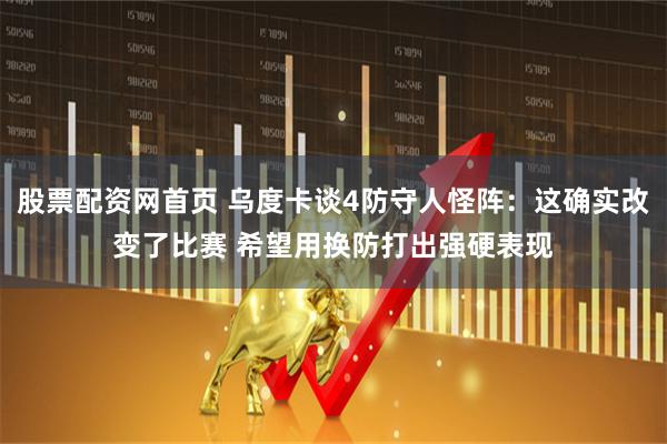 股票配资网首页 乌度卡谈4防守人怪阵：这确实改变了比赛 希望用换防打出强硬表现