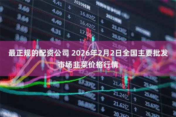 最正规的配资公司 2026年2月2日全国主要批发市场韭菜价格行情