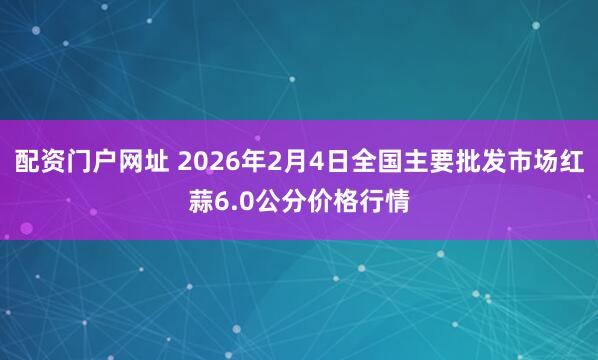配资门户网址 2026年2月4日全国主要批发市场红蒜6.0公分价格行情