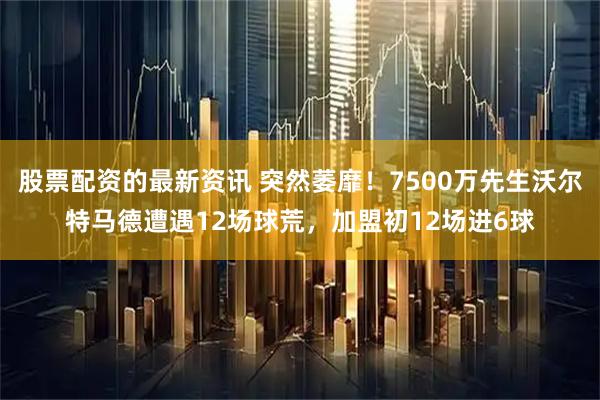 股票配资的最新资讯 突然萎靡！7500万先生沃尔特马德遭遇12场球荒，加盟初12场进6球