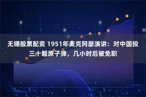 无锡股票配资 1951年麦克阿瑟演讲：对中国投三十颗原子弹，几小时后被免职