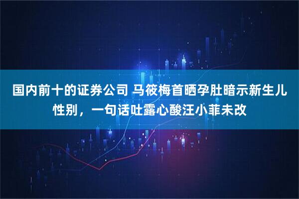 国内前十的证券公司 马筱梅首晒孕肚暗示新生儿性别，一句话吐露心酸汪小菲未改