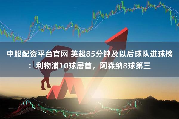 中股配资平台官网 英超85分钟及以后球队进球榜：利物浦10球居首，阿森纳8球第三