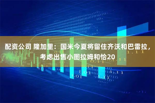 配资公司 隆加里：国米今夏将留住齐沃和巴雷拉，考虑出售小图拉姆和恰20