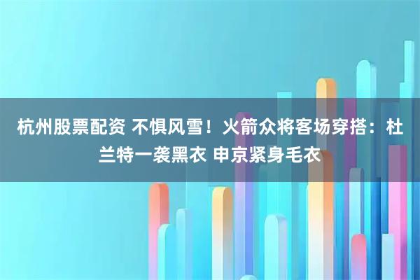 杭州股票配资 不惧风雪！火箭众将客场穿搭：杜兰特一袭黑衣 申京紧身毛衣