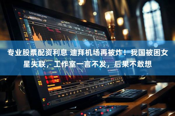 专业股票配资利息 迪拜机场再被炸！我国被困女星失联，工作室一言不发，后果不敢想