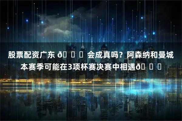 股票配资广东 👀会成真吗？阿森纳和曼城本赛季可能在3项杯赛决赛中相遇🏆