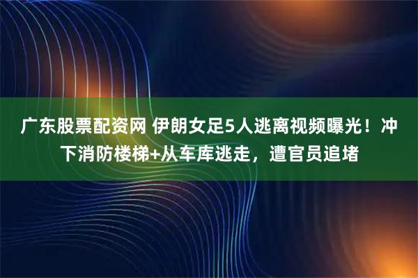广东股票配资网 伊朗女足5人逃离视频曝光！冲下消防楼梯+从车库逃走，遭官员追堵