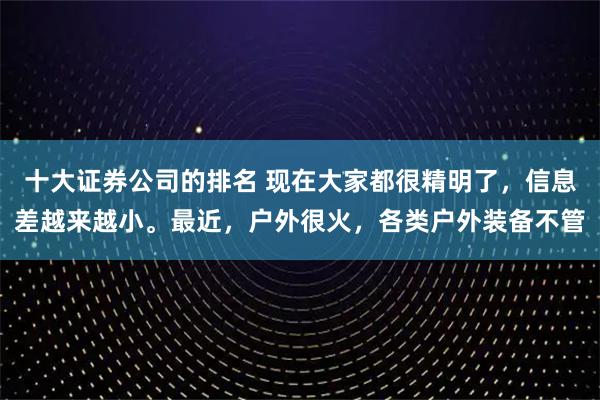 十大证券公司的排名 现在大家都很精明了，信息差越来越小。最近，户外很火，各类户外装备不管