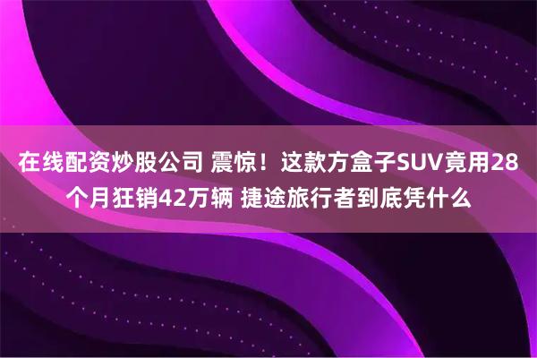 在线配资炒股公司 震惊！这款方盒子SUV竟用28个月狂销42万辆 捷途旅行者到底凭什么