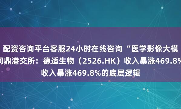 配资咨询平台客服24小时在线咨询 “医学影像大模型第一股”问鼎港交所：德适生物（2526.HK）收入暴涨469.8%的底层逻辑