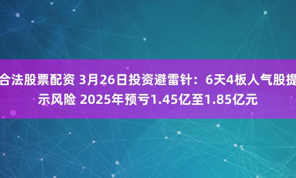 合法股票配资 3月26日投资避雷针：6天4板人气股提示风险 2025年预亏1.45亿至1.85亿元